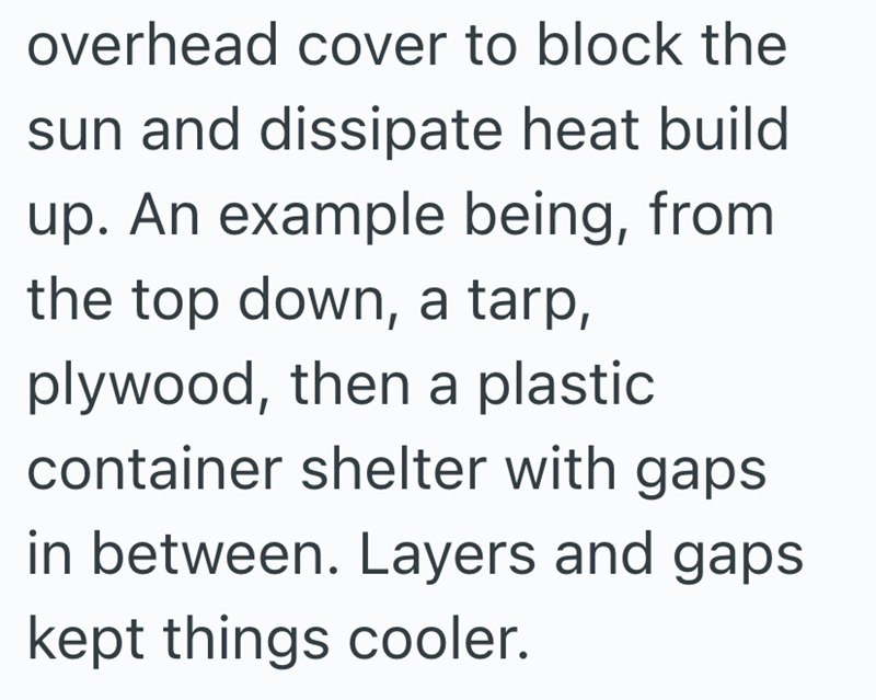 overhead cover to block the sun and dissipate heat build up. An example being, from the top down, a tarp, plywood, then a plastic container shelter with gaps in between. Layers and gaps kept things cooler.