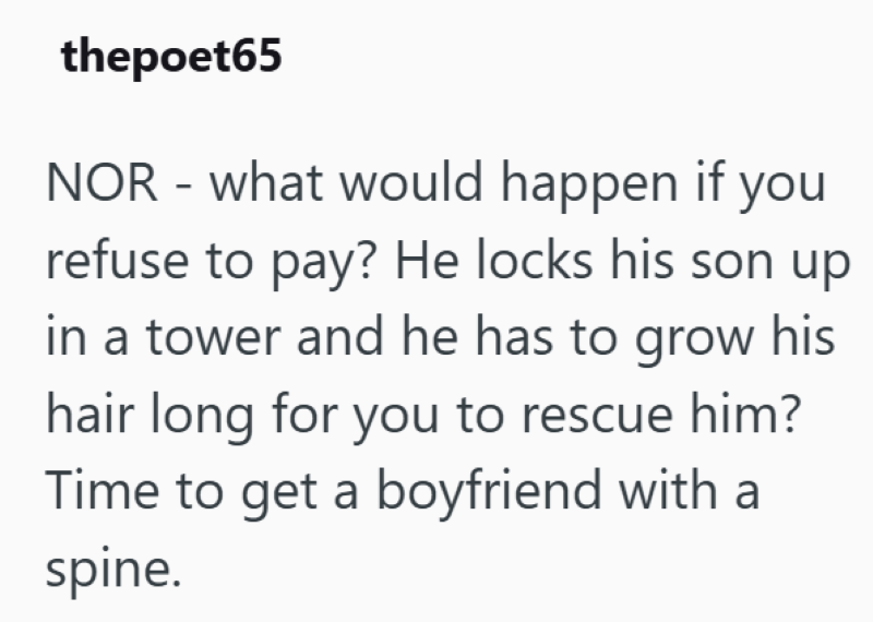 thepoet65 NOR - what would happen if you refuse to pay? He locks his son up in a tower and he has to grow his hair long for you to rescue him? Time to get a boyfriend with a spine.