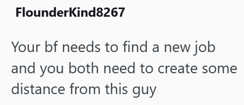 Flounderkind8267 Your bf needs to find a new job and you both need to create some distance from this guy