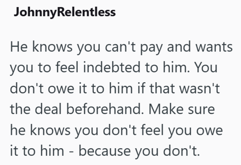 JohnnyRelentless He knows you can't pay and wants you to feel indebted to him. You don't owe it to him if that wasn't the deal beforehand. Make sure he knows you don't feel you owe it to him because you don't. -