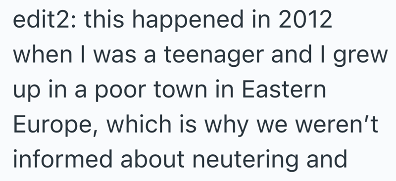 edit2: this happened in 2012 when I was a teenager and I grew up in a poor town in Eastern Europe, which is why we weren't informed about neutering and
