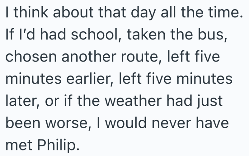 I think about that day all the time. If I'd had school, taken the bus, chosen another route, left five minutes earlier, left five minutes later, or if the weather had just been worse, I would never have met Philip.
