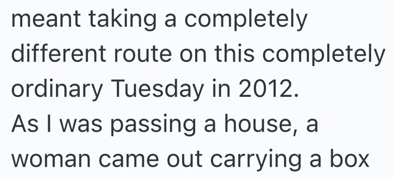 meant taking a completely different route on this completely ordinary Tuesday in 2012. As I was passing a house, a woman came out carrying a box