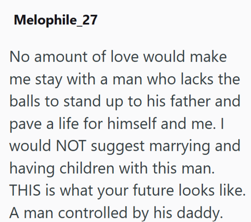 Melophile_27 No amount of love would make me stay with a man who lacks the balls to stand up to his father and pave a life for himself and me. I would NOT suggest marrying and having children with this man. THIS is what your future looks like. A man controlled by his daddy.