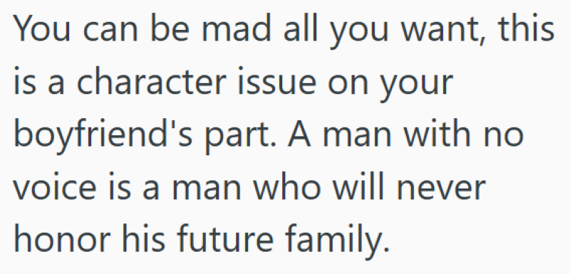 You can be mad all you want, this is a character issue on your boyfriend's part. A man with no voice is a man who will never honor his future family.
