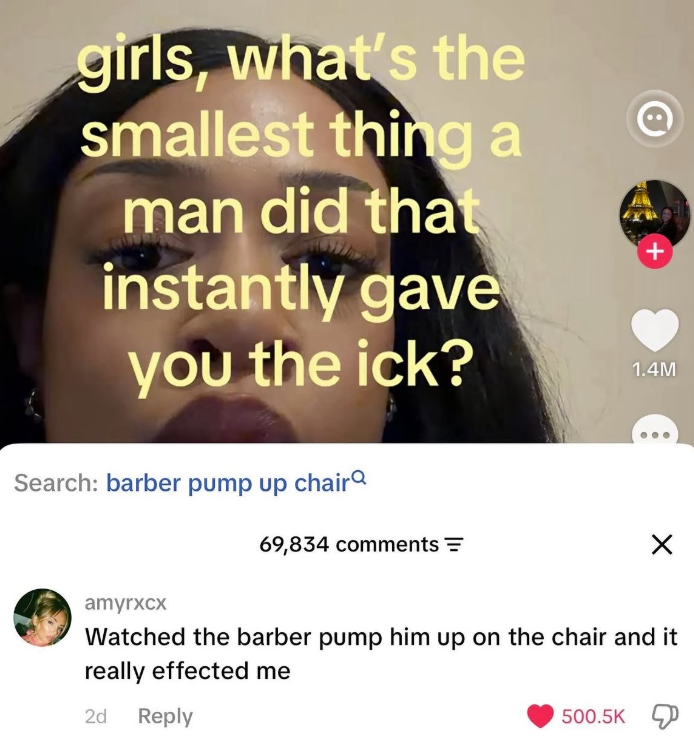 girls, what's the smallest thing a man did that instantly gave you the ick? + 1.4M Search: barber pump up chair 69,834 comments = amyrxcx Watched the barber pump him up on the chair and it really effected me 2d Reply 500.5K