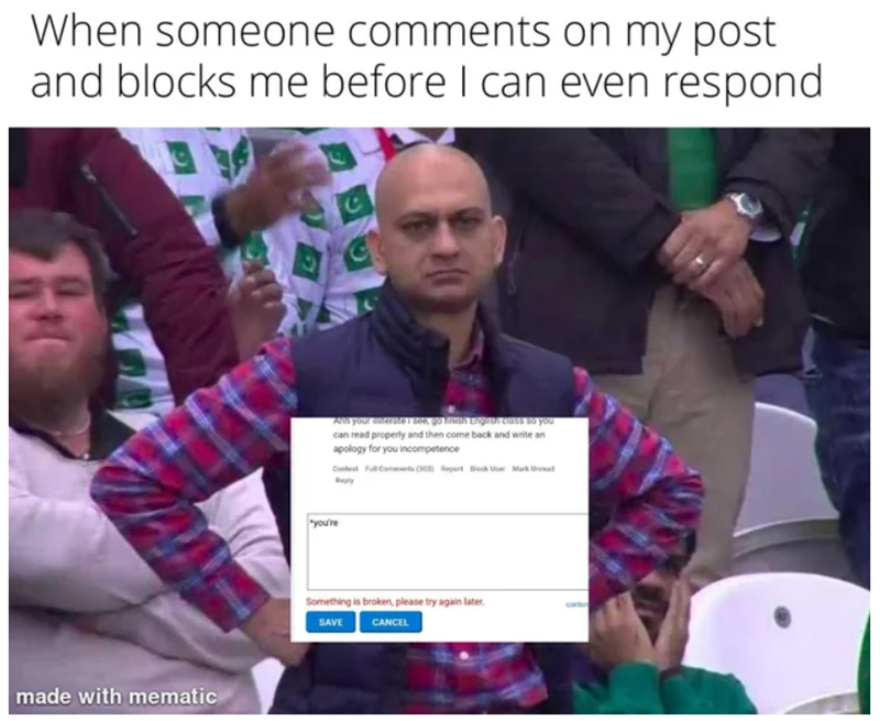 When someone comments on my post and blocks me before I can even respond H made with mematic All your anderme i see, go finish English class so you can read properly and then come back and write an apology for you incompetence Context Full Comments (303) Report Block User Mark Reply "you're Something is broken, please try again later. SAVE CANCEL conten