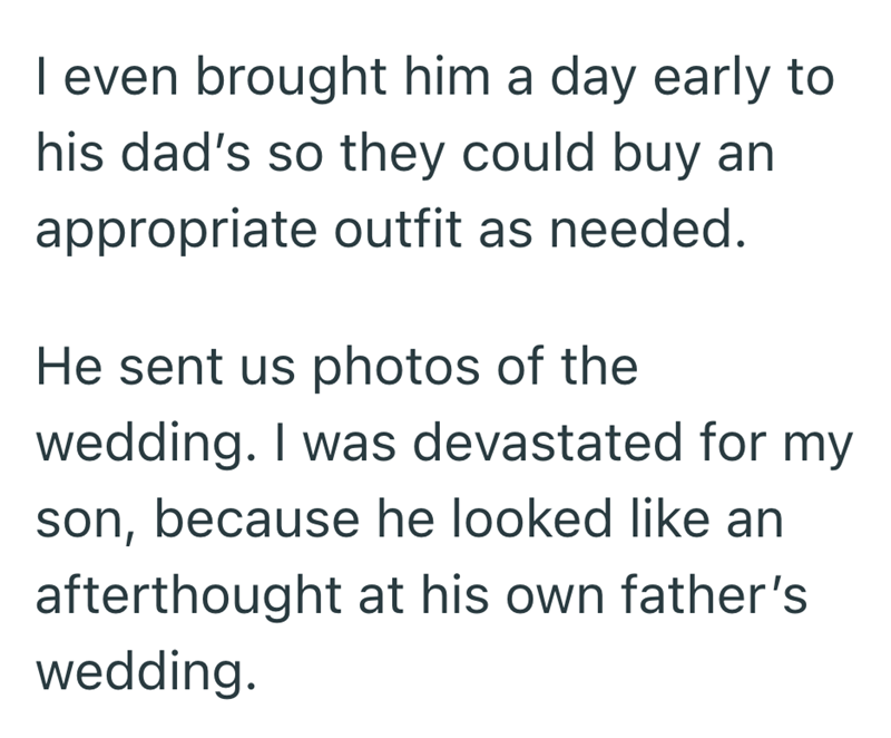I even brought him a day early to his dad's so they could buy an appropriate outfit as needed. He sent us photos of the wedding. I was devastated for my son, because he looked like an afterthought at his own father's wedding.