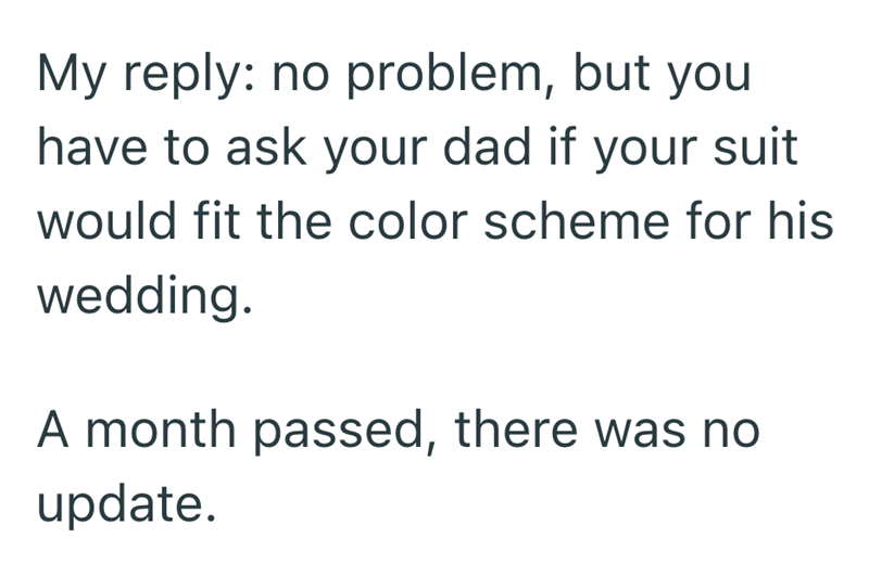 My reply: no problem, but you have to ask your dad if your suit would fit the color scheme for his wedding. A month passed, there was no update.