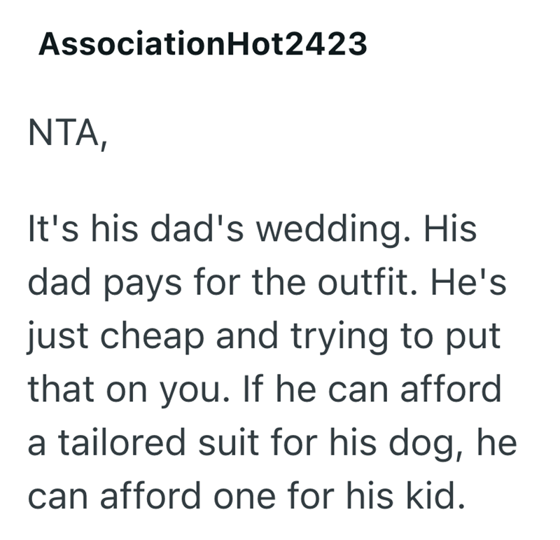 AssociationHot2423 NTA, It's his dad's wedding. His dad pays for the outfit. He's just cheap and trying to put that on you. If he can afford a tailored suit for his dog, he can afford one for his kid.