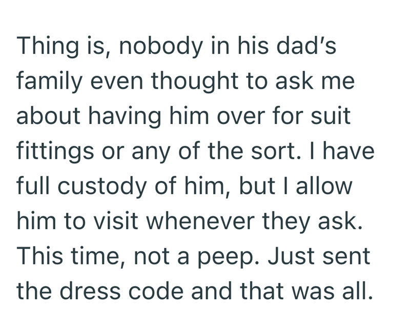 Thing is, nobody in his dad's family even thought to ask me about having him over for suit fittings or any of the sort. I have full custody of him, but I allow him to visit whenever they ask. This time, not a peep. Just sent the dress code and that was all.