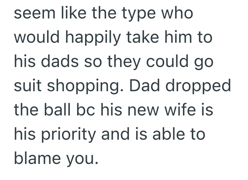 seem like the type who would happily take him to his dads so they could go. suit shopping. Dad dropped the ball bc his new wife is his priority and is able to blame you.