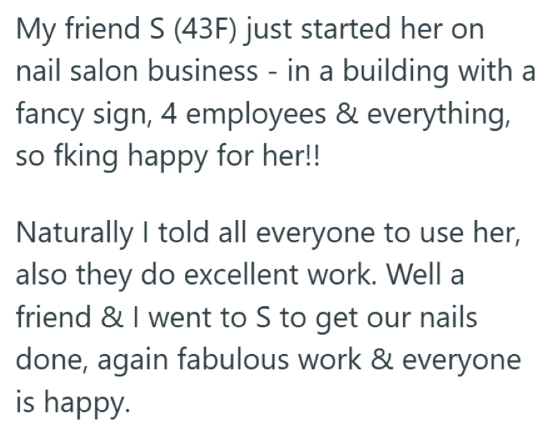 My friend S (43F) just started her on nail salon business - in a building with a fancy sign, 4 employees & everything, so fking happy for her!! Naturally I told all everyone to use her, also they do excellent work. Well a friend & I went to S to get our nails done, again fabulous work & everyone is happy.