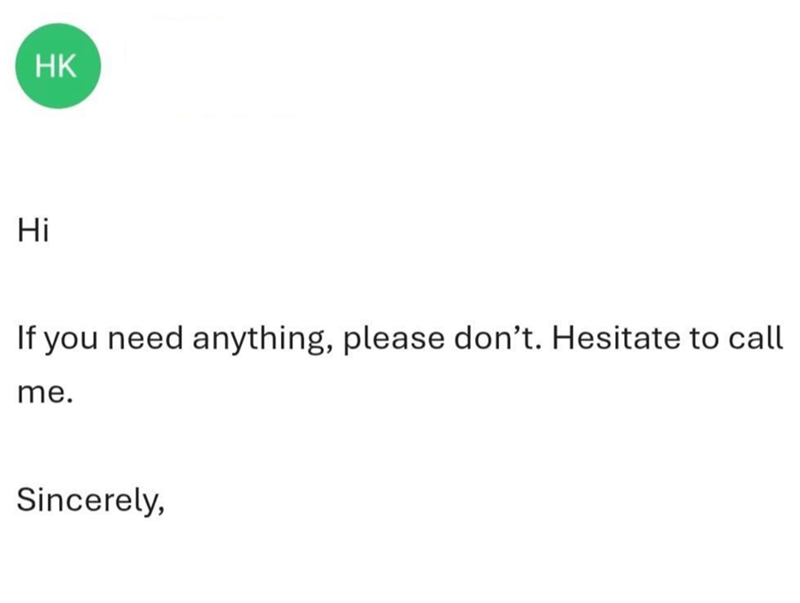 HK Hi If you need anything, please don't. Hesitate to call me. Sincerely,