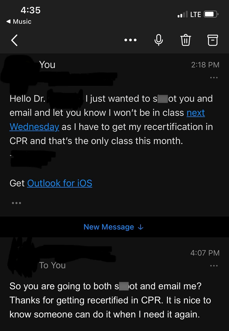 4:35 Music LTE You 2:18 PM Hello Dr. I just wanted to s ot you and email and let you know I won't be in class next Wednesday as I have to get my recertification in CPR and that's the only class this month. Get Outlook for iOS To You New Message ↓ 4:07 PM So you are going to both spot and email me? Thanks for getting recertified in CPR. It is nice to know someone can do it when I need it again.