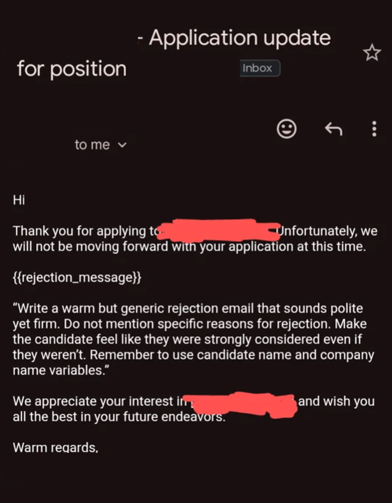 for position to me - Application update Inbox Hi Thank you for applying to Unfortunately, we will not be moving forward with your application at this time. {{rejection_message}} "Write a warm but generic rejection email that sounds polite yet firm. Do not mention specific reasons for rejection. Make the candidate feel like they were strongly considered even if they weren't. Remember to use candidate name and company name variables." We appreciate your interest in all the best in your future ende