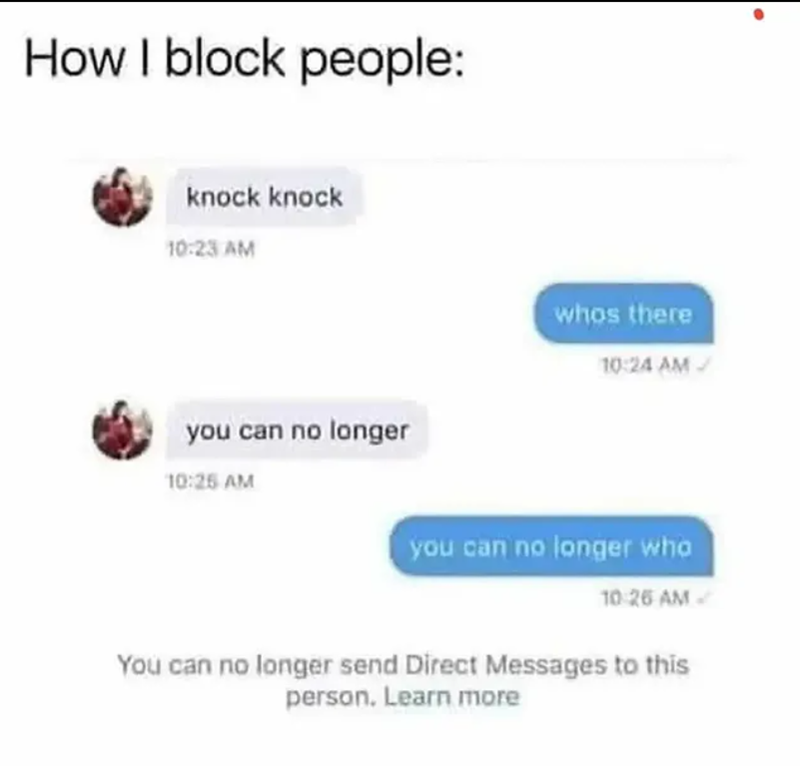 How I block people: knock knock 10:23 AM you can no longer 10:25 AM whos there 10:24 AM you can no longer who 10:26 AM You can no longer send Direct Messages to this person. Learn more