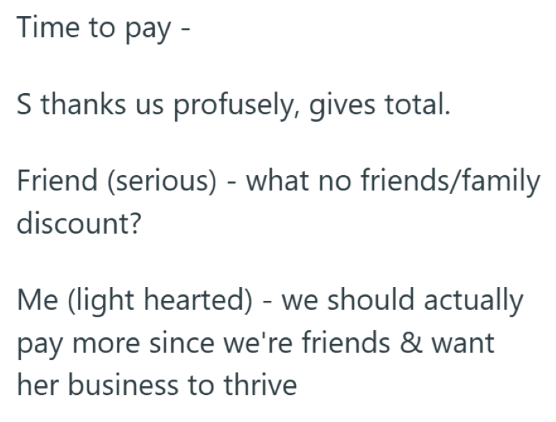 Time to pay - S thanks us profusely, gives total. Friend (serious) - what no friends/family discount? Me (light hearted) - we should actually pay more since we're friends & want her business to thrive