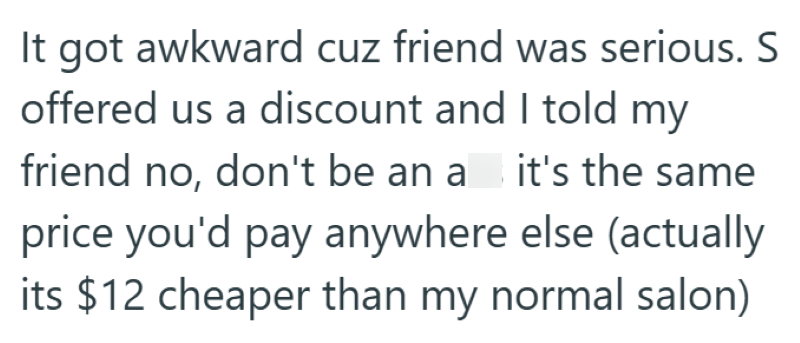 It got awkward cuz friend was serious. S offered us a discount and I told my friend no, don't be an a it's the same price you'd pay anywhere else (actually its $12 cheaper than my normal salon)
