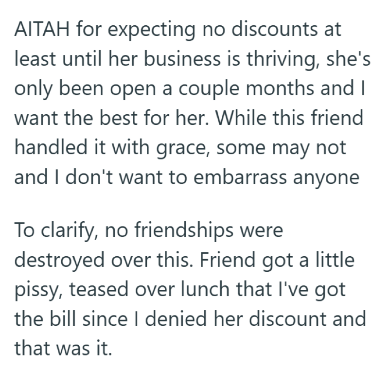 AITAH for expecting no discounts at least until her business is thriving, she's only been open a couple months and I want the best for her. While this friend handled it with grace, some may not and I don't want to embarrass anyone To clarify, no friendships were destroyed over this. Friend got a little pissy, teased over lunch that I've got the bill since I denied her discount and that was it.