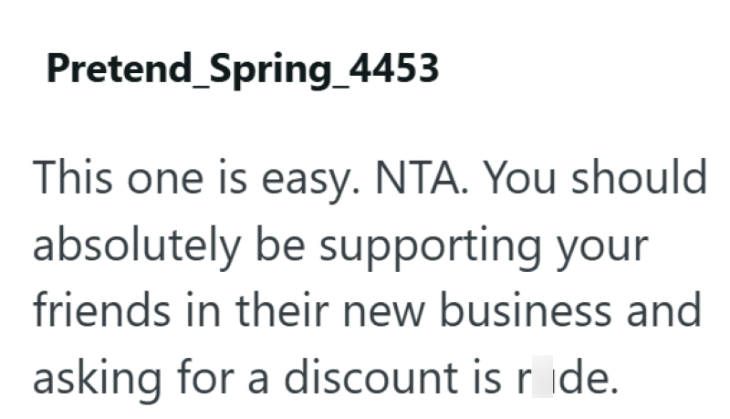 Pretend_Spring_4453 This one is easy. NTA. You should absolutely be supporting your friends in their new business and asking for a discount is ride.