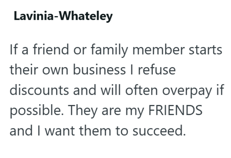 Lavinia-Whateley If a friend or family member starts their own business I refuse discounts and will often overpay if possible. They are my FRIENDS and I want them to succeed.