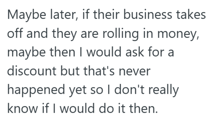 Maybe later, if their business takes off and they are rolling in money, maybe then I would ask for a discount but that's never happened yet so I don't really know if I would do it then.