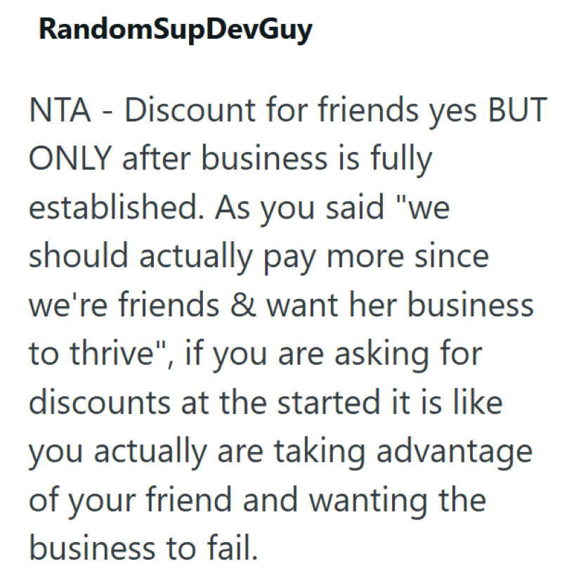 RandomSupDevGuy NTA - Discount for friends yes BUT ONLY after business is fully established. As you said "we should actually pay more since. we're friends & want her business to thrive", if you are asking for discounts at the started it is like you actually are taking advantage of your friend and wanting the business to fail.