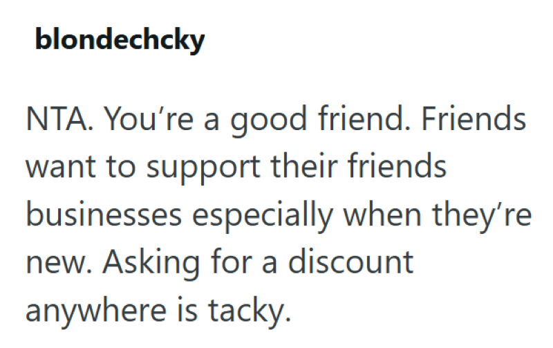 blondechcky NTA. You're a good friend. Friends want to support their friends businesses especially when they're new. Asking for a discount anywhere is tacky.