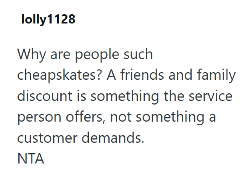 lolly1128 Why are people such cheapskates? A friends and family discount is something the service person offers, not something a customer demands. ΝΤΑ