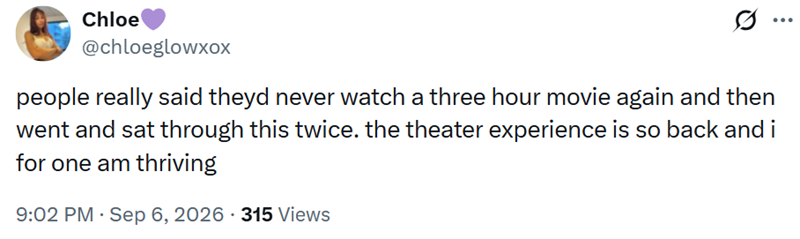 Chloe @chloeglowxoX people really said theyd never watch a three hour movie again and then went and sat through this twice. the theater experience is so back and i for one am thriving 9:02 PM - Sep 6, 2026 315 Views ...