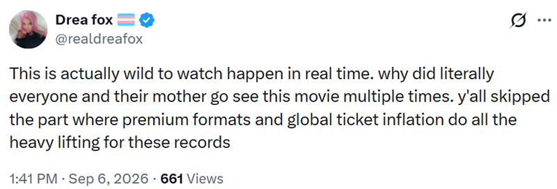 Drea fox @realdreafox ... This is actually wild to watch happen in real time. why did literally everyone and their mother go see this movie multiple times. y'all skipped the part where premium formats and global ticket inflation do all the heavy lifting for these records 1:41 PM Sep 6, 2026 661 Views