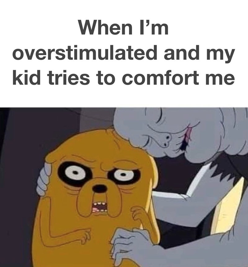 When I'm overstimulated and my kid tries to comfort me