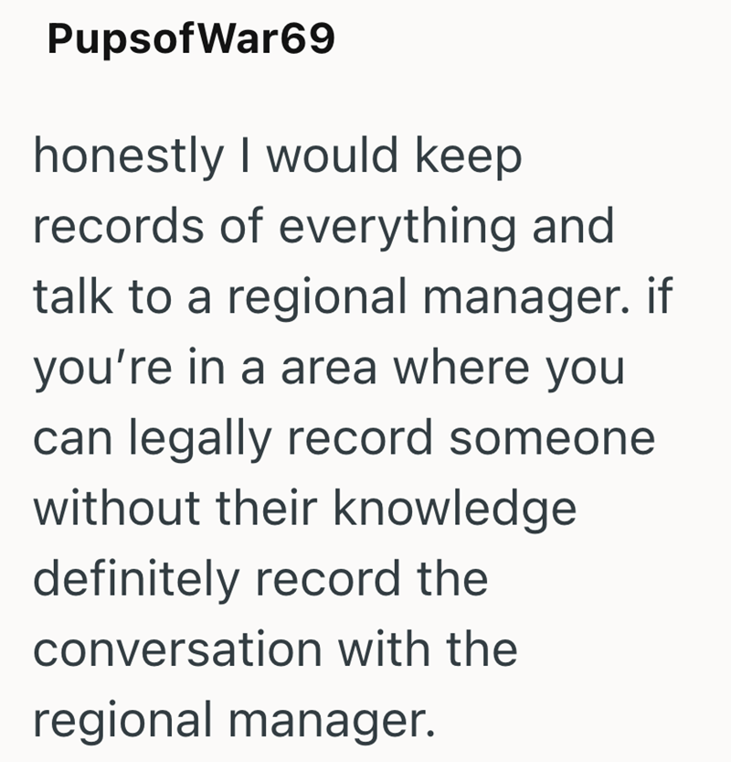 Pupsof War69 honestly I would keep records of everything and talk to a regional manager. if you're in a area where you can legally record someone without their knowledge definitely record the conversation with the regional manager.