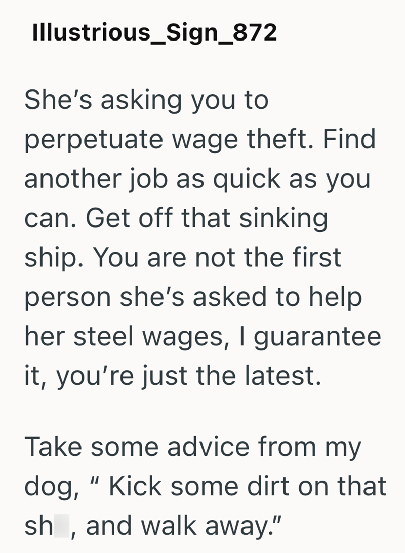 Illustrious_Sign_872 She's asking you to perpetuate wage theft. Find another job as quick as you can. Get off that sinking ship. You are not the first person she's asked to help her steel wages, I guarantee it, you're just the latest. Take some advice from my dog, "Kick some dirt on that sh, and walk away."