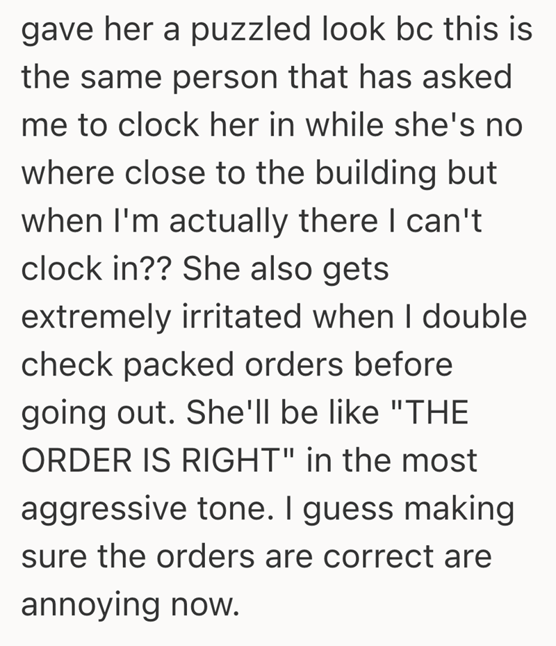gave her a puzzled look bc this is the same person that has asked me to clock her in while she's no where close to the building but when I'm actually there I can't clock in?? She also gets extremely irritated when I double check packed orders before going out. She'll be like "THE ORDER IS RIGHT" in the most aggressive tone. I guess making sure the orders are correct are annoying now.