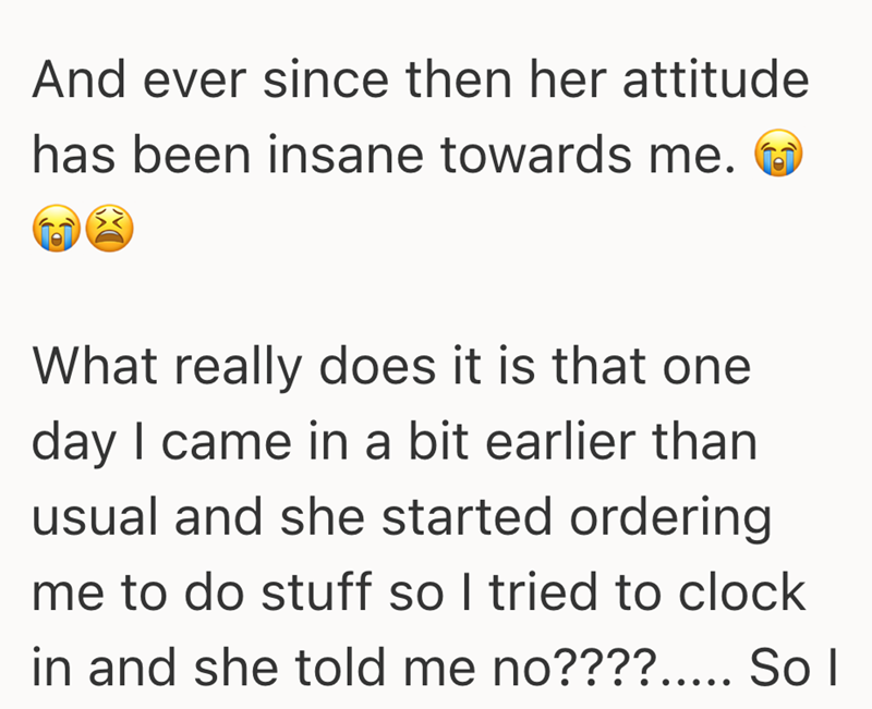 And ever since then her attitude has been insane towards me. What really does it is that one day I came in a bit earlier than usual and she started ordering me to do stuff so I tried to clock in and she told me no????..... So I