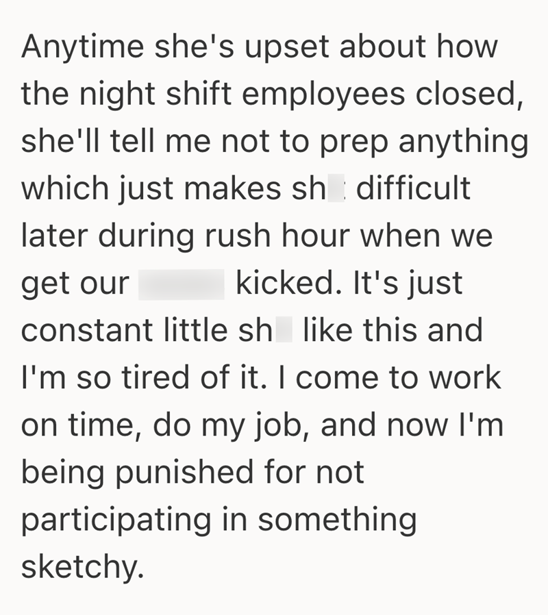 Anytime she's upset about how the night shift employees closed, she'll tell me not to prep anything which just makes sh difficult later during rush hour when we get our kicked. It's just constant little sh like this and I'm so tired of it. I come to work on time, do my job, and now I'm being punished for not participating in something sketchy.