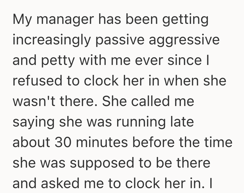 My manager has been getting increasingly passive aggressive and petty with me ever since I refused to clock her in when she wasn't there. She called me saying she was running late about 30 minutes before the time she was supposed to be there and asked me to clock her in. I