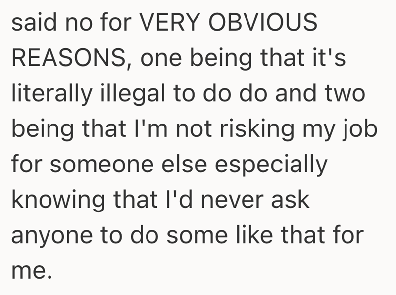 said no for VERY OBVIOUS REASONS, one being that it's literally illegal to do do and two being that I'm not risking my job for someone else especially knowing that I'd never ask anyone to do some like that for me.