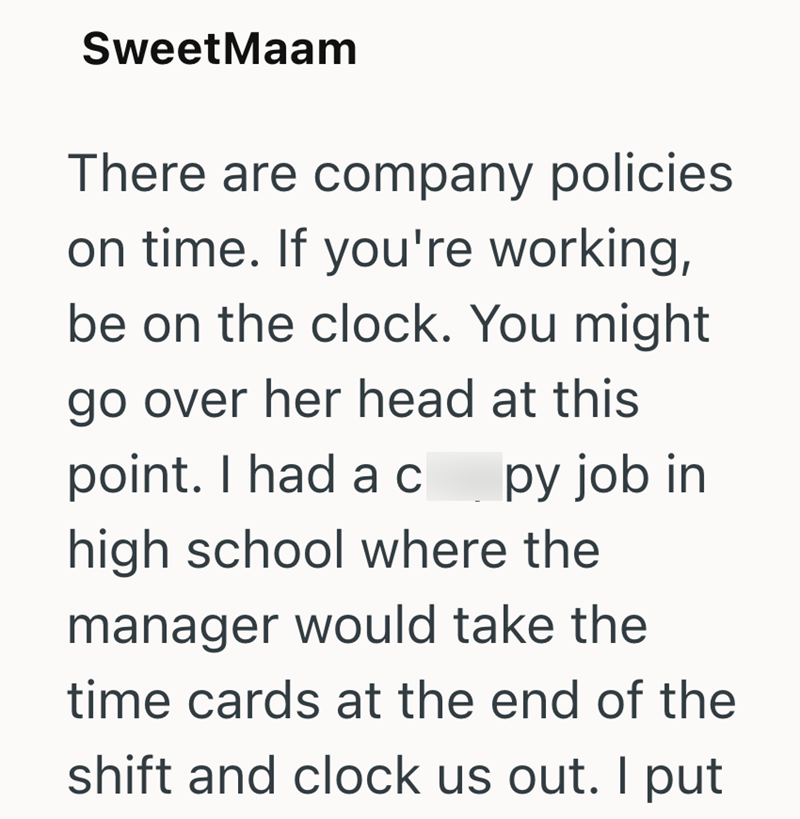 SweetMaam There are company policies on time. If you're working, be on the clock. You might go over her head at this point. I had ac py job in high school where the manager would take the time cards at the end of the shift and clock us out. I put