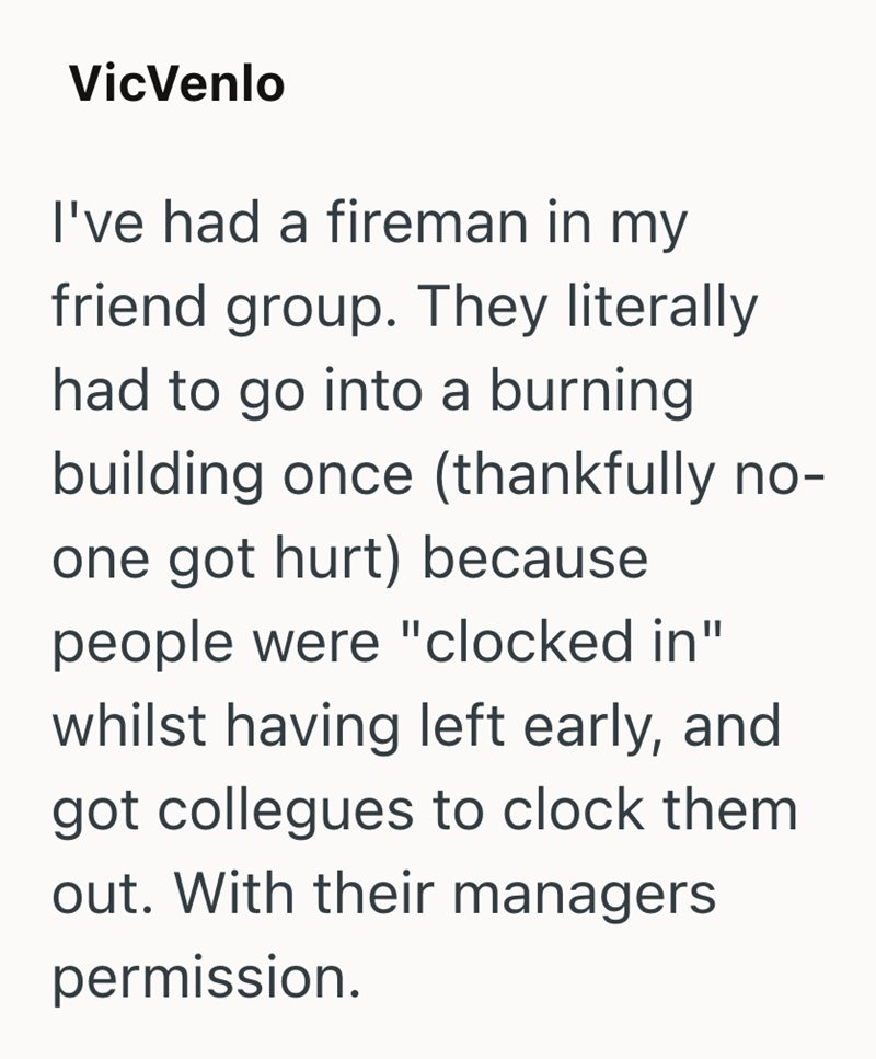 VicVenlo I've had a fireman in my friend group. They literally had to go into a burning building once (thankfully no- one got hurt) because people were "clocked in" whilst having left early, and got collegues to clock them out. With their managers permission.