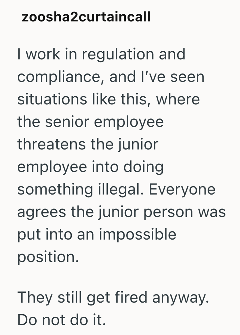 zoosha2curtaincall I work in regulation and compliance, and I've seen situations like this, where the senior employee threatens the junior employee into doing something illegal. Everyone agrees the junior person was put into an impossible position. They still get fired anyway. Do not do it.