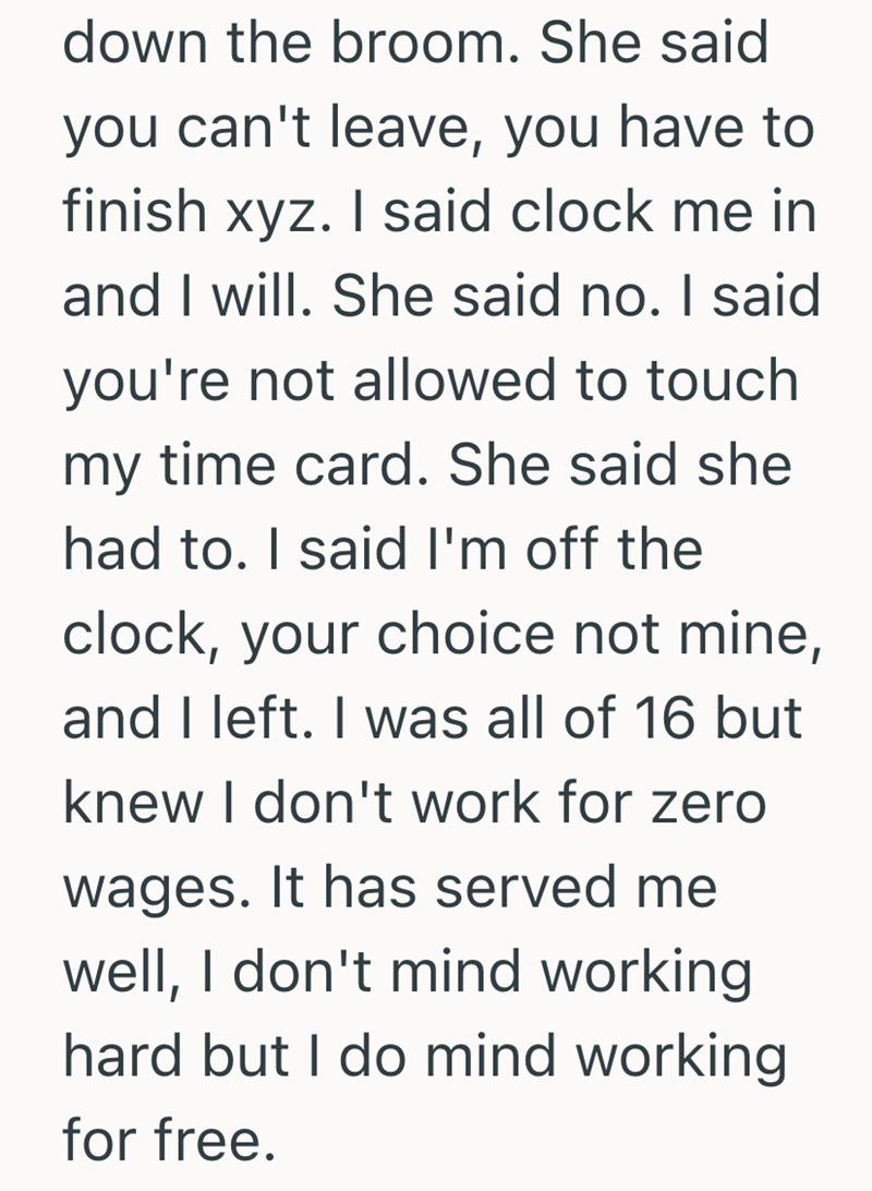 down the broom. She said you can't leave, you have to finish xyz. I said clock me in and I will. She said no. I said you're not allowed to touch my time card. She said she had to. I said I'm off the clock, your choice not mine, and I left. I was all of 16 but knew I don't work for zero wages. It has served me well, I don't mind working hard but I do mind working for free.