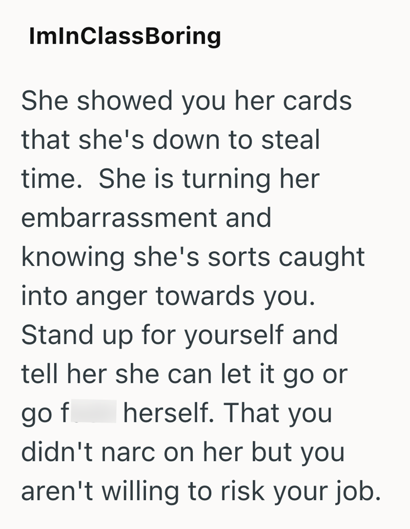 ImInClassBoring She showed you her cards. that she's down to steal time. She is turning her embarrassment and knowing she's sorts caught into anger towards you. Stand up for yourself and tell her she can let it go or go f herself. That you didn't narc on her but you aren't willing to risk your job.
