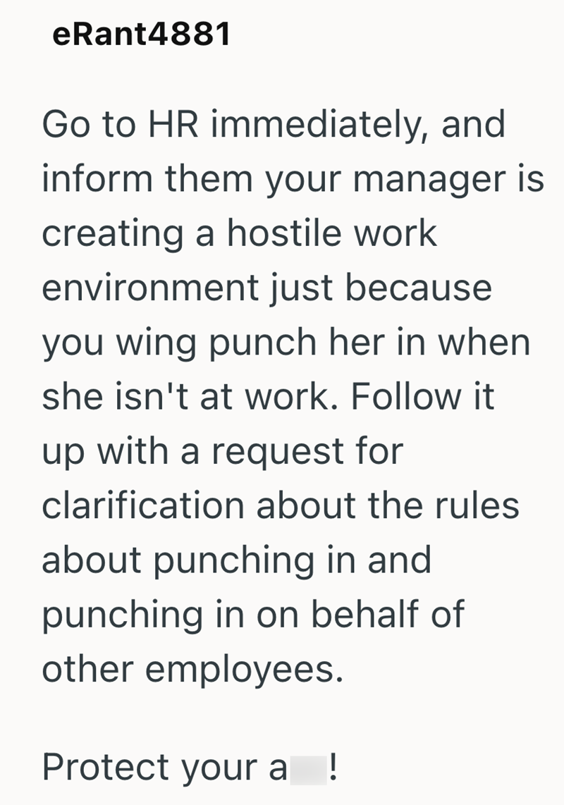 eRant4881 Go to HR immediately, and inform them your manager is creating a hostile work environment just because you wing punch her in when she isn't at work. Follow it up with a request for clarification about the rules about punching in and punching in on behalf of other employees. Protect your a !