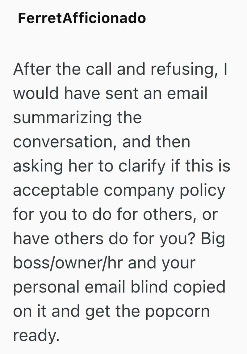 FerretAfficionado After the call and refusing, I would have sent an email summarizing the conversation, and then asking her to clarify if this is acceptable company policy for you to do for others, or have others do for you? Big boss/owner/hr and your personal email blind copied on it and get the popcorn ready.