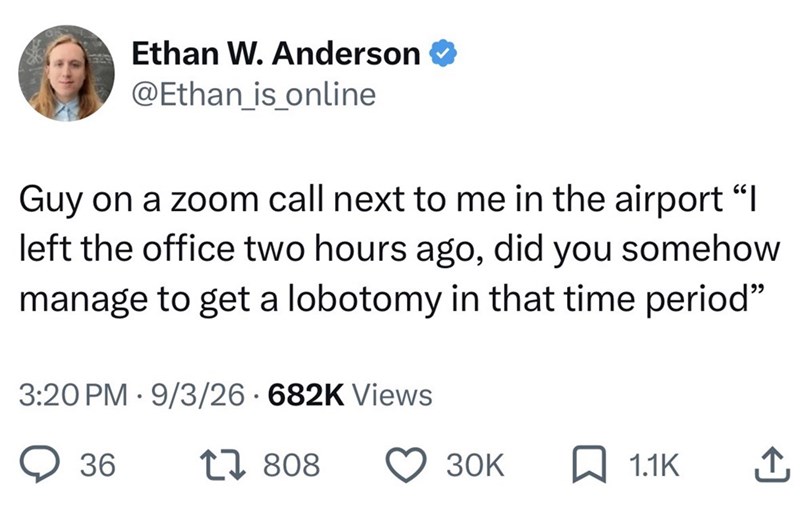 Ethan W. Anderson @Ethan_is_online Guy on a zoom call next to me in the airport "I left the office two hours ago, did you somehow manage to get a lobotomy in that time period" 3:20 PM 9/3/26 682K Views 36 17 808 30K 1.1K