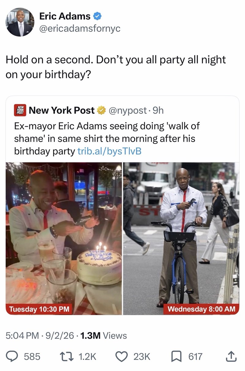 Eric Adams @ericadamsfornyc Hold on a second. Don't you all party all night on your birthday? NEW YORK POST New York Post @nypost. 9h Ex-mayor Eric Adams seeing doing 'walk of shame' in same shirt the morning after his birthday party trib.al/bysTlvB Tuesday 10:30 PM 5:04 PM 9/2/26 1.3M Views • 585 1.2K Wednesday 8:00 AM 23K 617