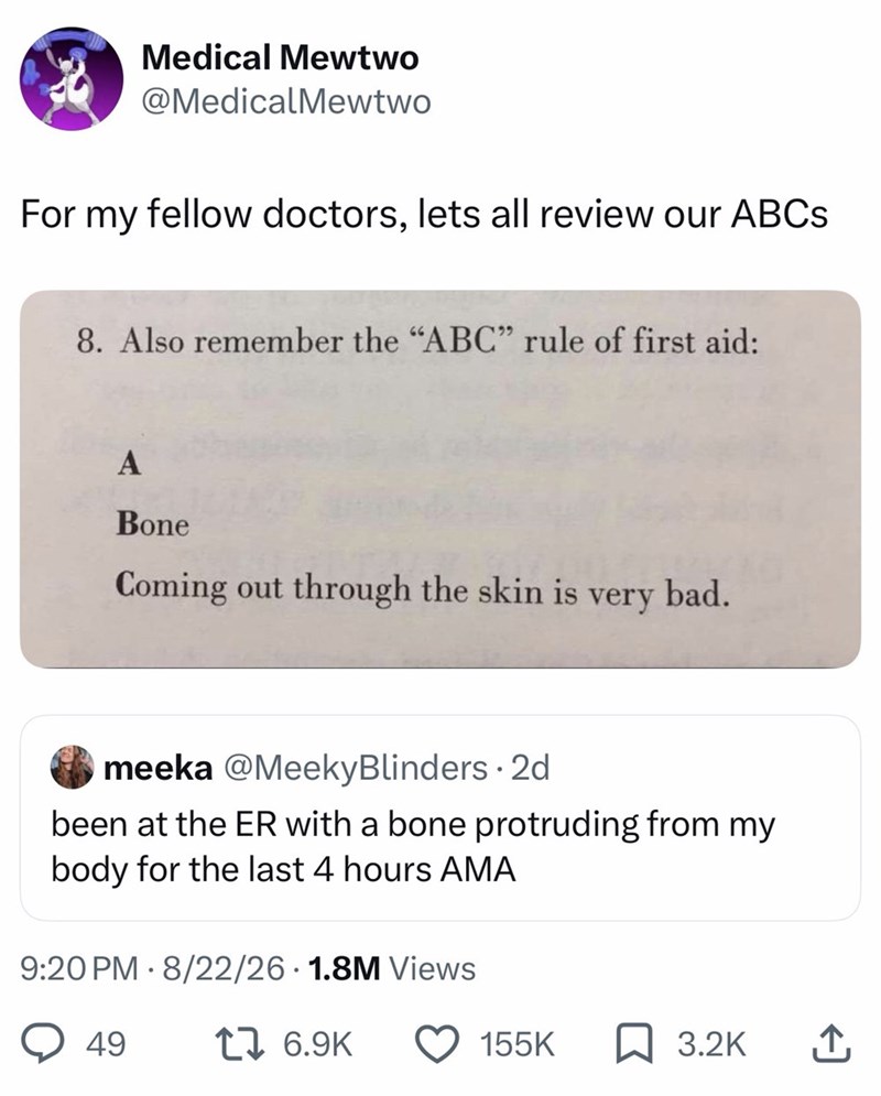 Medical Mewtwo @MedicalMewtwo For my fellow doctors, lets all review our ABCs 8. Also remember the "ABC" rule of first aid: A Bone Coming out through the skin is very bad. meeka @Meeky Blinders - 2d been at the ER with a bone protruding from my body for the last 4 hours AMA 9:20 PM 8/22/26 1.8M Views • 49 1 6.9K 155K 3.2K ↑,